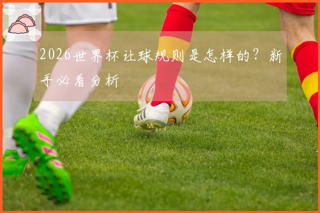 2026世界杯让球规则是怎样的？新手必看分析